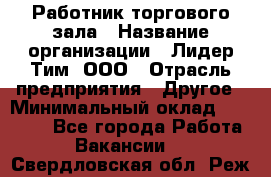 Работник торгового зала › Название организации ­ Лидер Тим, ООО › Отрасль предприятия ­ Другое › Минимальный оклад ­ 10 000 - Все города Работа » Вакансии   . Свердловская обл.,Реж г.